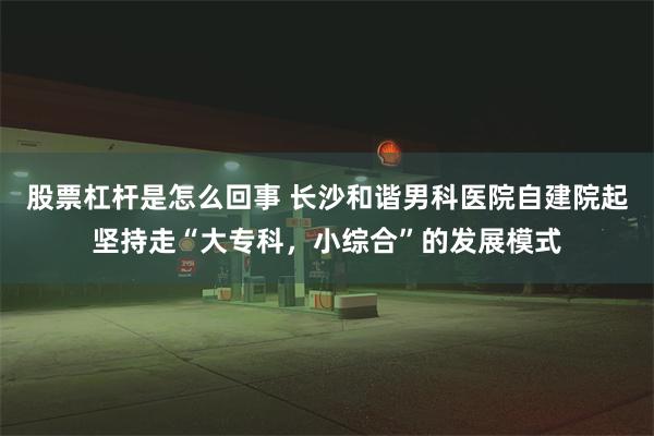 股票杠杆是怎么回事 长沙和谐男科医院自建院起坚持走“大专科，小综合”的发展模式