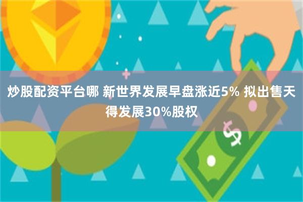 炒股配资平台哪 新世界发展早盘涨近5% 拟出售天得发展30%股权