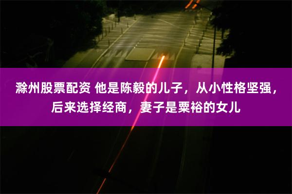 滁州股票配资 他是陈毅的儿子，从小性格坚强，后来选择经商，妻子是粟裕的女儿