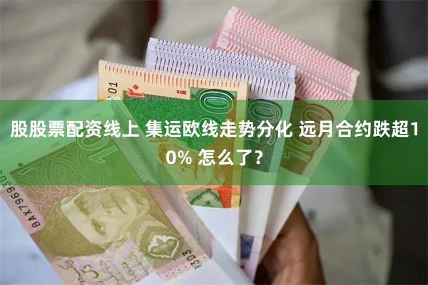 股股票配资线上 集运欧线走势分化 远月合约跌超10% 怎么了？