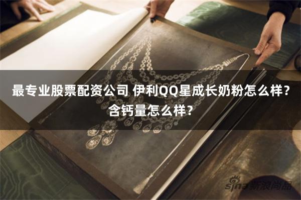 最专业股票配资公司 伊利QQ星成长奶粉怎么样？含钙量怎么样？