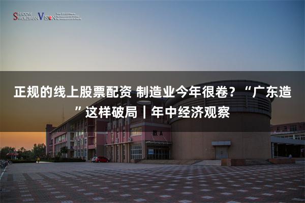 正规的线上股票配资 制造业今年很卷？“广东造”这样破局｜年中经济观察