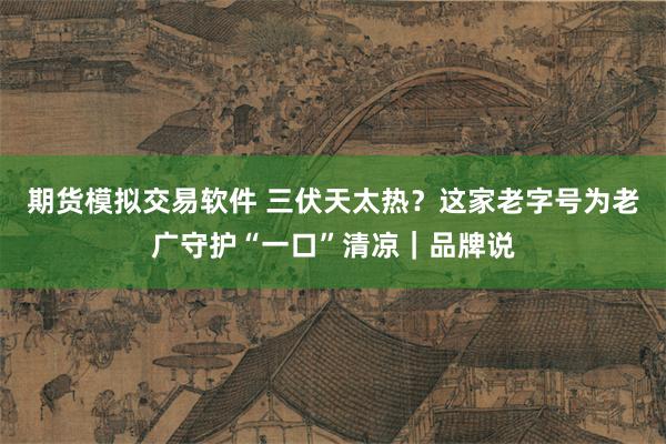 期货模拟交易软件 三伏天太热？这家老字号为老广守护“一口”清凉｜品牌说