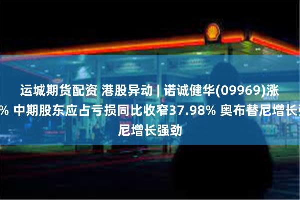 运城期货配资 港股异动 | 诺诚健华(09969)涨近4% 中期股东应占亏损同比收窄37.98% 奥布替尼增长强劲