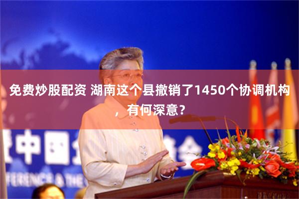 免费炒股配资 湖南这个县撤销了1450个协调机构，有何深意？