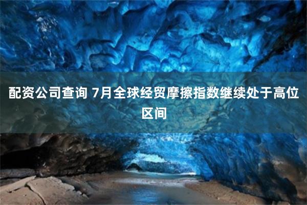 配资公司查询 7月全球经贸摩擦指数继续处于高位区间