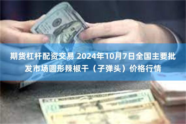 期货杠杆配资交易 2024年10月7日全国主要批发市场圆形辣椒干（子弹头）价格行情