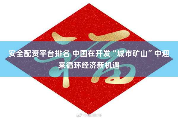 安全配资平台排名 中国在开发“城市矿山”中迎来循环经济新机遇