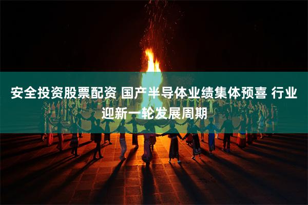 安全投资股票配资 国产半导体业绩集体预喜 行业迎新一轮发展周期