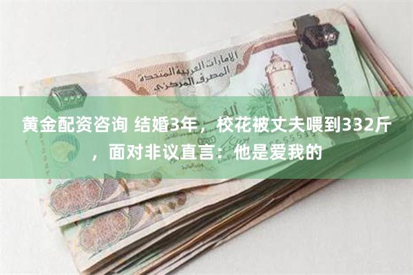 黄金配资咨询 结婚3年，校花被丈夫喂到332斤，面对非议直言：他是爱我的