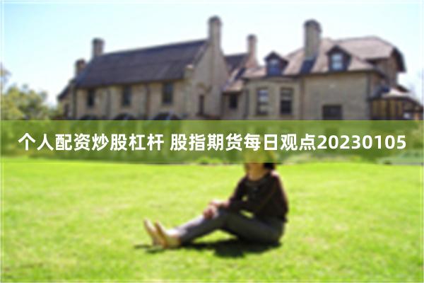 个人配资炒股杠杆 股指期货每日观点20230105