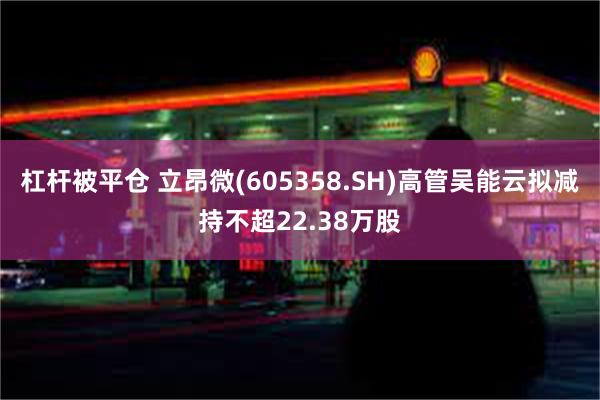 杠杆被平仓 立昂微(605358.SH)高管吴能云拟减持不超22.38万股