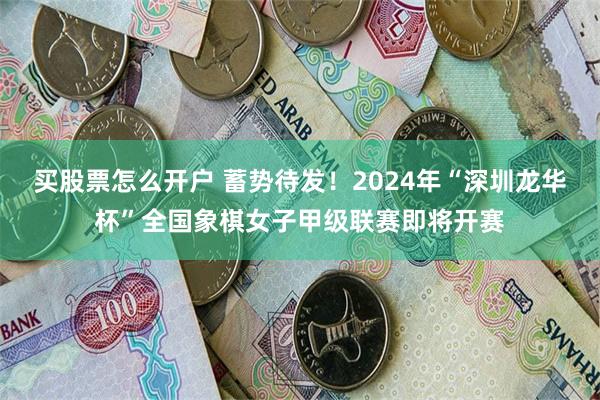 买股票怎么开户 蓄势待发！2024年“深圳龙华杯”全国象棋女子甲级联赛即将开赛