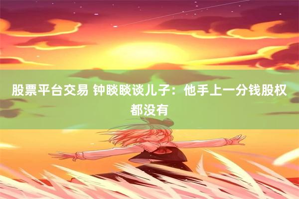 股票平台交易 钟睒睒谈儿子：他手上一分钱股权都没有