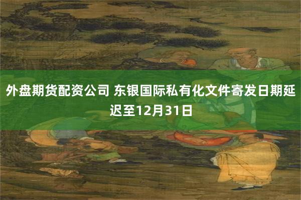 外盘期货配资公司 东银国际私有化文件寄发日期延迟至12月31日