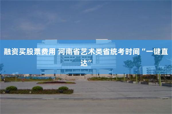 融资买股票费用 河南省艺术类省统考时间“一键直达”