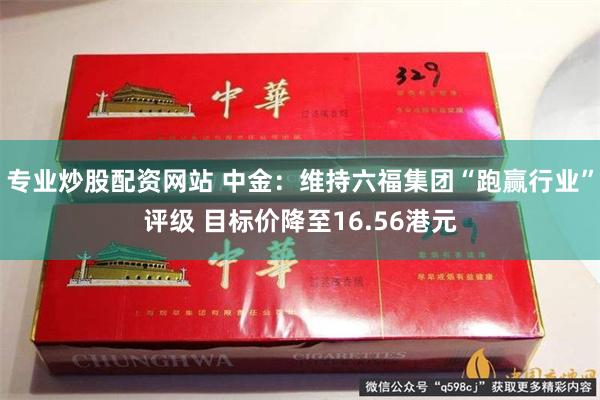 专业炒股配资网站 中金：维持六福集团“跑赢行业”评级 目标价降至16.56港元