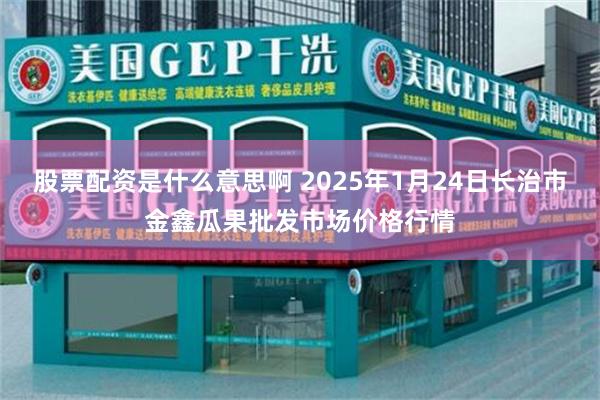 股票配资是什么意思啊 2025年1月24日长治市金鑫瓜果批发市场价格行情