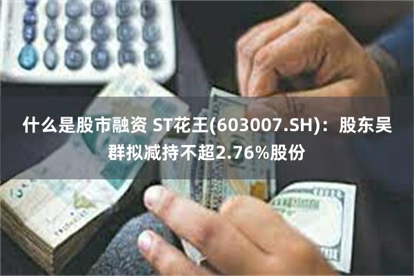 什么是股市融资 ST花王(603007.SH)：股东吴群拟减持不超2.76%股份