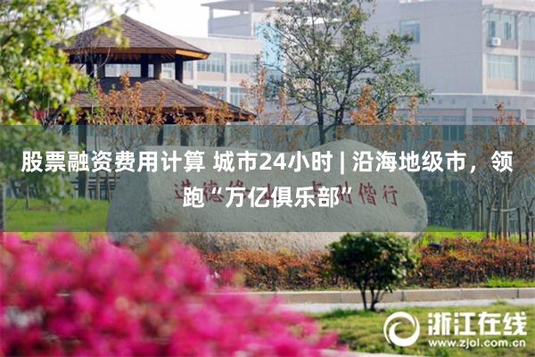 股票融资费用计算 城市24小时 | 沿海地级市，领跑“万亿俱乐部”