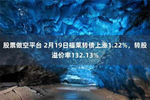 股票做空平台 2月19日福莱转债上涨1.22%，转股溢价率132.13%